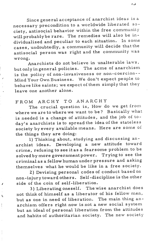 - Since general acceptance of anarchist ideas isa necessary precondition to a worldwide liberated so- ciety, antisocial behavior within the free community will probablybe rare. The remedies will also be in- dividualized and peculiar to each situation. In some cases, undoubtedly, a community will decide thatthe antisocial person was right and the community was wrong. ‘Anarchists do not believe in unalterable laws, butonlyin general policies. The acme of anarchism is the policy of non-invasiveness or non-coercion-- Mind Your Own Business. We don’t expect people to behave like saints; we expect of them simply that they leave one another alone. FROM ARCHY TO ANARCHY The crucial question is, How do we get from where we are to where we want to be? Basically what is needed is a change of attitudes, and the job of to- day’s anarchists is to spreadthe idea of the stateless society by every available means. Here are some of the things they are doing: 1) Thinking about, studying and discussing an- archist ideas. Developing a new attitude toward crime, refusing to see itasa fearsome problem to be solved by more governmentpower. Tryingto see the criminalas a fellow human under pressure and asking themselves what he would be like in a free society. 2) Devising personal codes of conduct based on non-injury toward others. Self-discipline is the other side of the coin of self-liberation. 3) Liberating oneself. Thewise anarchist does not think of himself as a liberator of his fellow men, but as one in need of liberation. The main thing an- archism offers right now is not a new social system but an ideal of personal liberation from the attitudes and habits of authoritarian society. The new society